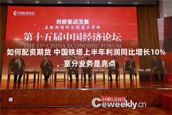 如何配资期货 中国铁塔上半年利润同比增长10%，室分业务是亮点