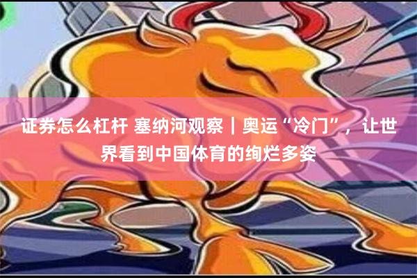 证券怎么杠杆 塞纳河观察｜奥运“冷门”，让世界看到中国体育的绚烂多姿