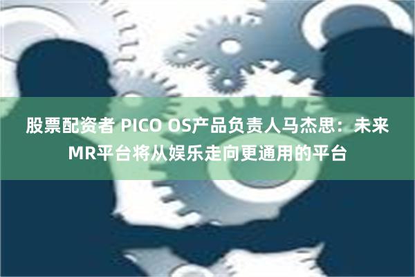 股票配资者 PICO OS产品负责人马杰思：未来MR平台将从娱乐走向更通用的平台