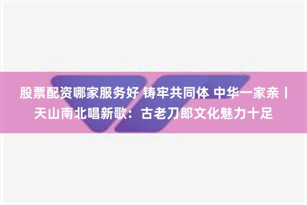 股票配资哪家服务好 铸牢共同体 中华一家亲丨天山南北唱新歌：古老刀郎文化魅力十足