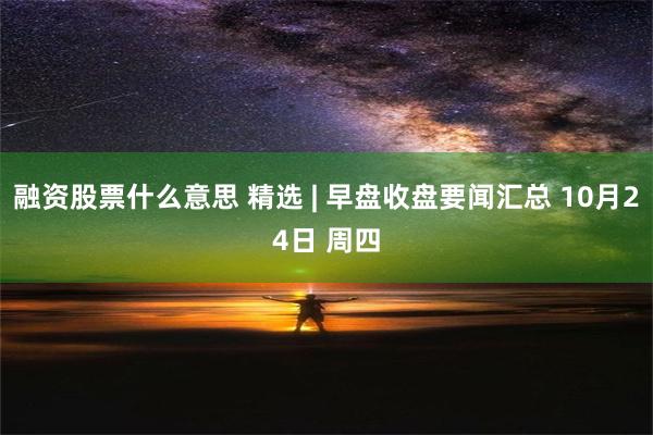 融资股票什么意思 精选 | 早盘收盘要闻汇总 10月24日 周四