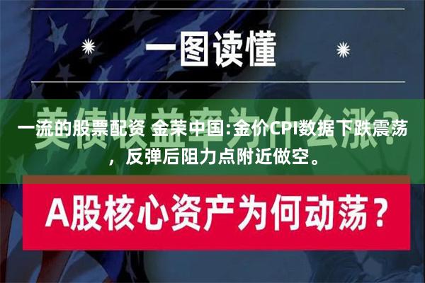 一流的股票配资 金荣中国:金价CPI数据下跌震荡，反弹后阻力点附近做空。