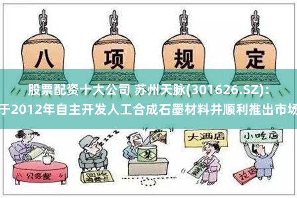 股票配资十大公司 苏州天脉(301626.SZ)：于2012年自主开发人工合成石墨材料并顺利推出市场