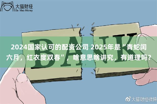 2024国家认可的配资公司 2025年是“青蛇闰六月，红衣度双春”，啥意思啥讲究，有道理吗？