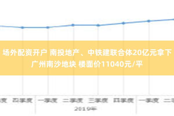 场外配资开户 南投地产、中铁建联合体20亿元拿下广州南沙地块 楼面价11040元/平