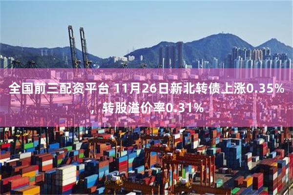 全国前三配资平台 11月26日新北转债上涨0.35%，转股溢价率0.31%