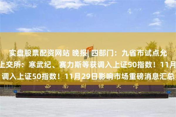 实盘股票配资网站 晚报| 四部门：九省市试点允许设立外商独资医院！上交所：寒武纪、赛力斯等获调入上证50指数！11月29日影响市场重磅消息汇总