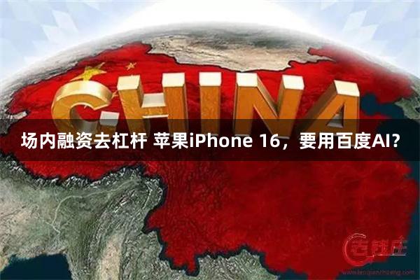 场内融资去杠杆 苹果iPhone 16，要用百度AI？