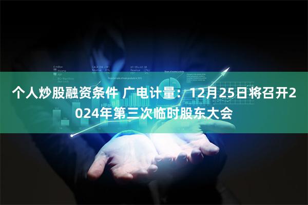 个人炒股融资条件 广电计量：12月25日将召开2024年第三次临时股东大会