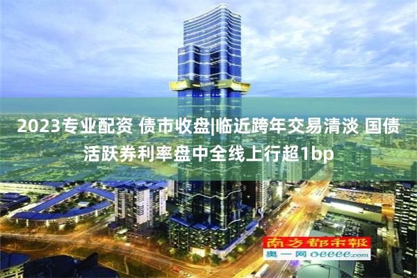 2023专业配资 债市收盘|临近跨年交易清淡 国债活跃券利率盘中全线上行超1bp