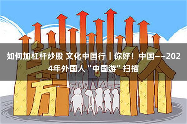 如何加杠杆炒股 文化中国行｜你好！中国——2024年外国人“中国游”扫描