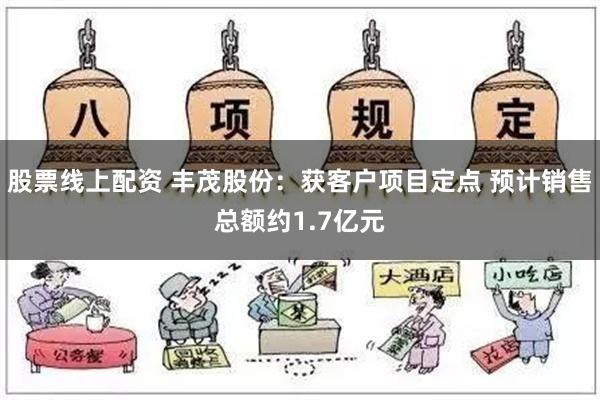 股票线上配资 丰茂股份：获客户项目定点 预计销售总额约1.7亿元