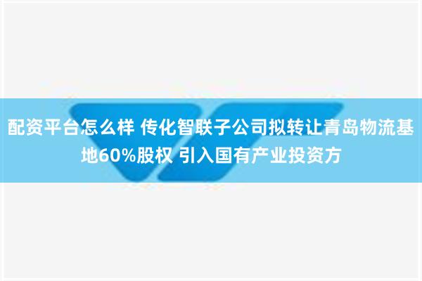 配资平台怎么样 传化智联子公司拟转让青岛物流基地60%股权 引入国有产业投资方