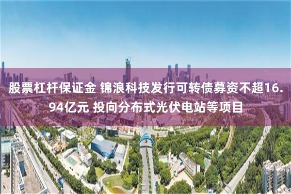 股票杠杆保证金 锦浪科技发行可转债募资不超16.94亿元 投向分布式光伏电站等项目