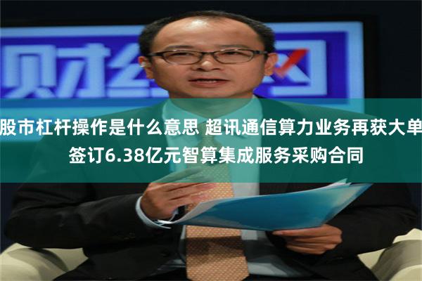 股市杠杆操作是什么意思 超讯通信算力业务再获大单  签订6.38亿元智算集成服务采购合同